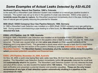 Northwest Pipeline, Natural Gas Pipeline, 1980’s, Colorado
In the early 80’s a WaveAlert Leak Detection System was installed on a natural gas pipeline located in
Colorado. The system was set up to shut in the pipeline if a leak was detected. Within a few years a
landslide cause the pipe to rupture, the WaveAlert equipment immediately shut in the pipe, limiting the
loss of natural gas and greatly reducing the potential for disaster.
BEB (Shell / ESSO Company) Sour Gas Pipeline Network, 1990, Germany
In 1990 a WaveAlert Leak Detection was installed on a BEB (Shell / ESSO company) sour gas gathering
field. During system commissioning a pipe leading to a flare burst, the WaveAlert Leak Detection System
detected this leak.
ESSO, LPG Pipeline, July 19, 1999, Australia
In August 1998 a WaveAlert Leak Detection was installed on an Australian ESSO LPG pipeline. The
system was designed to automatically shut in the pipeline when a leak is detected. On July 19, 1999 a leak
occurred. The leak was caused when an inlet valve was closed and then opened suddenly at the
receiving end (Long Island Point). This generated a shock wave which caused a leak due to a seal failure
on a LPG pump near the mid section of the pipeline (Westbury) and was detected as a leak by the
WaveAlert System. The WaveAlert System immediately shut the isolation valves along the pipeline
which prevented potential casualties and financial loss.
ESSO, LPG Pipeline, November 24, 2000, Australia
On Nov. 24, 2000, a work crew laying fiber optic cable near Moe, 80.5 km from Sale, punctured the LPG
pipeline. The WaveAlert Leak Detection System immediately (within 60 seconds) detected the small leak
and automatically shut-in the pipeline. The WaveAlert Leak Detection System not only detected the leak
and shut-off the valves, but also located the leaked within 100 meters. This provided a means of instant
leak verification and prevented a potential disaster and possible casualties. These are the only known
occurrences of any type of leak detection system automatically shutting in a pipeline on the
occurrence of a leak.
Some Examples of Actual Leaks Detected by ASI-ALDS
 