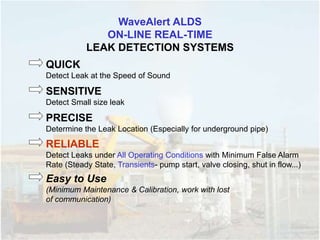 WaveAlert ALDS
ON-LINE REAL-TIME
LEAK DETECTION SYSTEMS
QUICK
Detect Leak at the Speed of Sound
SENSITIVE
Detect Small size leak
PRECISE
Determine the Leak Location (Especially for underground pipe)
RELIABLE
Detect Leaks under All Operating Conditions with Minimum False Alarm
Rate (Steady State, Transients- pump start, valve closing, shut in flow...)
Easy to Use
(Minimum Maintenance & Calibration, work with lost
of communication)
 
