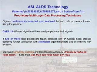 Signals continuously scanned and analyzed by each site processor located
along the pipeline
OVER 15 different algorithms/filters analyze potential leak signals
If two or more local processors report potential leak  Central node process
performs further verification with additional algorithms/filters and determines leak
location.
Improved sensitivity, analysis and leak location accuracy, drastically reduces
false alarm. Less than less than one false alarm per year.
ASI ALDS Technology
Patented (US6389887,US6668,679,etc.) / State-of-the-Art
Proprietary Multi-Layer Data Processing Techniques
 