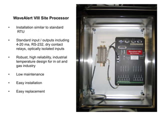 WaveAlert VIII Site Processor
• Installation similar to standard
RTU
• Standard input / outputs including
4-20 ma, RS-232, dry contact
relays, optically isolated inputs
• Robust, high reliability, industrial
temperature design for in oil and
gas industry
• Low maintenance
• Easy installation
• Easy replacement
 