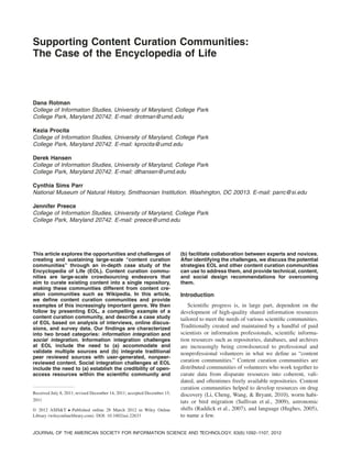 Supporting Content Curation Communities:
The Case of the Encyclopedia of Life
Dana Rotman
College of Information Studies, University of Maryland, College Park
College Park, Maryland 20742. E-mail: drotman@umd.edu
Kezia Procita
College of Information Studies, University of Maryland, College Park
College Park, Maryland 20742. E-mail: kprocita@umd.edu
Derek Hansen
College of Information Studies, University of Maryland, College Park
College Park, Maryland 20742. E-mail: dlhansen@umd.edu
Cynthia Sims Parr
National Museum of Natural History, Smithsonian Institution. Washington, DC 20013. E-mail: parrc@si.edu
Jennifer Preece
College of Information Studies, University of Maryland, College Park
College Park, Maryland 20742. E-mail: preece@umd.edu
This article explores the opportunities and challenges of
creating and sustaining large-scale “content curation
communities” through an in-depth case study of the
Encyclopedia of Life (EOL). Content curation commu-
nities are large-scale crowdsourcing endeavors that
aim to curate existing content into a single repository,
making these communities different from content cre-
ation communities such as Wikipedia. In this article,
we deﬁne content curation communities and provide
examples of this increasingly important genre. We then
follow by presenting EOL, a compelling example of a
content curation community, and describe a case study
of EOL based on analysis of interviews, online discus-
sions, and survey data. Our ﬁndings are characterized
into two broad categories: information integration and
social integration. Information integration challenges
at EOL include the need to (a) accommodate and
validate multiple sources and (b) integrate traditional
peer reviewed sources with user-generated, nonpeer-
reviewed content. Social integration challenges at EOL
include the need to (a) establish the credibility of open-
access resources within the scientiﬁc community and
(b) facilitate collaboration between experts and novices.
After identifying the challenges, we discuss the potential
strategies EOL and other content curation communities
can use to address them, and provide technical, content,
and social design recommendations for overcoming
them.
Introduction
Scientiﬁc progress is, in large part, dependent on the
development of high-quality shared information resources
tailored to meet the needs of various scientiﬁc communities.
Traditionally created and maintained by a handful of paid
scientists or information professionals, scientiﬁc informa-
tion resources such as repositories, databases, and archives
are increasingly being crowdsourced to professional and
nonprofessional volunteers in what we deﬁne as “content
curation communities.” Content curation communities are
distributed communities of volunteers who work together to
curate data from disparate resources into coherent, vali-
dated, and oftentimes freely available repositories. Content
curation communities helped to develop resources on drug
discovery (Li, Cheng, Wang, & Bryant, 2010), worm habi-
tats or bird migration (Sullivan et al., 2009), astronomic
shifts (Raddick et al., 2007), and language (Hughes, 2005),
to name a few.
Received July 8, 2011; revised December 14, 2011; accepted December 15,
2011
© 2012 ASIS&T • Published online 28 March 2012 in Wiley Online
Library (wileyonlinelibrary.com). DOI: 10.1002/asi.22633
JOURNAL OF THE AMERICAN SOCIETY FOR INFORMATION SCIENCE AND TECHNOLOGY, 63(6):1092–1107, 2012
 