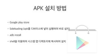 • Google play store
• Sideloading (apk를 디바이스에 넣어 실행하여 바로 설치)
• adb install
• shell을 이용하여 시스템 앱 디렉토리에 복사하여 설치
APK 설치 방법
 