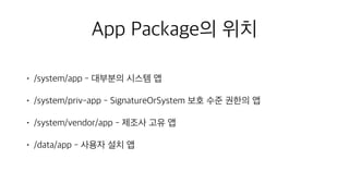 App Package의 위치
• /system/app - 대부분의 시스템 앱
• /system/priv-app - SignatureOrSystem 보호 수준 권한의 앱
• /system/vendor/app - 제조사 고유 앱
• /data/app - 사용자 설치 앱
 