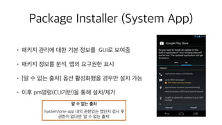 Package Installer (System App)
• 패키지 관리에 대한 기본 정보를 GUI로 보여줌
• 패키지 정보를 분석, 앱의 요구권한 표시
• [알 수 없는 출처] 옵션 활성화했을 경우만 설치 가능
• 이후 pm명령(CLI기반)을 통해 설치/제거
알 수 없는 출처
/system/priv-app 내의 권한있는 앱인지 검사 후
권한이 없다면 ‘알 수 없는 출처’
 
