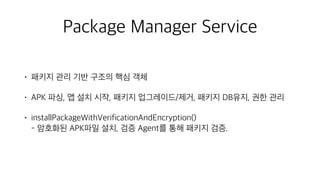 Package Manager Service
• 패키지 관리 기반 구조의 핵심 객체
• APK 파싱, 앱 설치 시작, 패키지 업그레이드/제거, 패키지 DB유지, 권한 관리
• installPackageWithVerificationAndEncryption() 
- 암호화된 APK파일 설치, 검증 Agent를 통해 패키지 검증.
 
