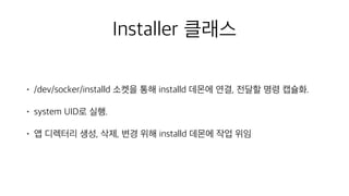 Installer 클래스
• /dev/socker/installd 소켓을 통해 installd 데몬에 연결, 전달할 명령 캡슐화.
• system UID로 실행.
• 앱 디렉터리 생성, 삭제, 변경 위해 installd 데몬에 작업 위임
 