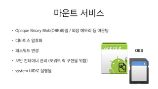 • Opaque Binary Blob(OBB)파일 / 외장 메모리 등 마운팅
• 디바이스 암호화
• 패스워드 변경
• 보안 컨테이너 관리 (포워드 락 구현을 위함)
• system UID로 실행됨
마운트 서비스
OBB
 