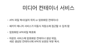 미디어 컨테이너 서비스
• APK 파일 복사(설치 위치 or 암호화된 컨테이너)
• 패키지 매니저 서비스가 이동식 저장소에 접근할 수 있게 함
• 암호화된 APK파일 복호화
• 마운트 서비스에 암호화된 컨테이너 생성 위임, 
새로 생성된 컨테이너에 APK의 보호된 부분 복사.
 