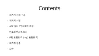Contents
• 패키지 전체 구조
• 패키지 서명
• APK 설치 / 업데이트 과정
• 암호화된 APK 설치
• (구) 포워드 락 / (신) 포워드 락
• 패키지 검증
• 요약
 