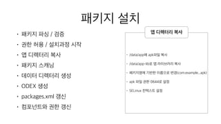 패키지 설치
• 패키지 파싱 / 검증
• 권한 허용 / 설치과정 시작
• 앱 디렉터리 복사
• 패키지 스캐닝
• 데이터 디렉터리 생성
• ODEX 생성
• packages.xml 갱신
• 컴포넌트와 권한 갱신
• /data/app에 apk파일 복사
• /data/app-lib로 앱 라이브러리 복사
• 패키지명에 기반한 이름으로 변경(com.example...apk)
• apk 파일 권한 0644로 설정
• SELinux 컨텍스트 설정
앱 디렉터리 복사
 