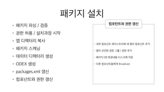 패키지 설치
• 패키지 파싱 / 검증
• 권한 허용 / 설치과정 시작
• 앱 디렉터리 복사
• 패키지 스캐닝
• 데이터 디렉터리 생성
• ODEX 생성
• packages.xml 갱신
• 컴포넌트와 권한 갱신
• 내부 컴포넌트 레지스트리에 새 앱의 컴포넌트 추가
• 앱이 선언한 권한 그룹 / 권한 추가
• 패키지 DB 변경내용 디스크에 저장
• 다른 컴포넌트들에게 Broadcast
컴포턴트와 권한 갱신
 