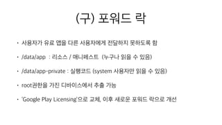 (구) 포워드 락
• 사용자가 유료 앱을 다른 사용자에게 전달하지 못하도록 함
• /data/app : 리소스 / 매니페스트 (누구나 읽을 수 있음)
• /data/app-private : 실행코드 (system 사용자만 읽을 수 있음)
• root권한을 가진 디바이스에서 추출 가능
• ‘Google Play Licensing’으로 교체, 이후 새로운 포워드 락으로 개선
 