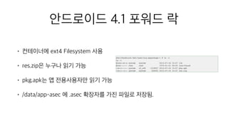 안드로이드 4.1 포워드 락
• 컨테이너에 ext4 Filesystem 사용
• res.zip은 누구나 읽기 가능
• pkg.apk는 앱 전용사용자만 읽기 가능
• /data/app-asec 에 .asec 확장자를 가진 파일로 저장됨.
 