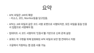 요약
• APK 파일은 JAR의 확장 
- 리소스, 코드, Manifest등을 담고있음.
• APK는 JAR 파일과 같은 코드 서명 포맷으로 서명되지만, 모든 파일을 동일 인증
서 집합으로 서명해야 함.
• 업데이트 시 코드 서명자의 ‘인증서’를 기반으로 신뢰 관계 설정
• 포워드 락 구현을 위해 암호화된 APK 파일과 보안 앱 컨테이너 지원
• 구글에서 지원하는 앱 검증 사용 가능
 