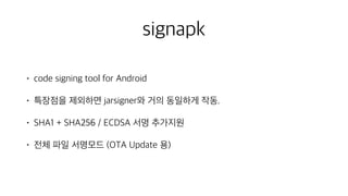 signapk
• code signing tool for Android
• 특장점을 제외하면 jarsigner와 거의 동일하게 작동.
• SHA1 + SHA256 / ECDSA 서명 추가지원
• 전체 파일 서명모드 (OTA Update 용)
 