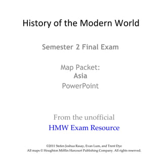 History of the Modern World Semester 2 Final Exam Map Packet: Asia PowerPoint From the unofficial HMW Exam Resource ©2011 Stefen Joshua Rasay, Evan Lum, and Trent Dye All maps © Houghton Mifflin Harcourt Publishing Company. All rights reserved. 