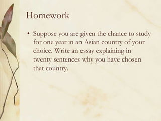 HomeworkSuppose you are given the chance to study for one year in an Asian country of your choice. Write an essay explaining in twenty sentences why you have chosen that country.