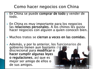 Como hacer negocios con ChinaEn China se puede comprar de todo y vender de todo.En China es muy importante para los negocios las relaciones personales. A los chinos les gusta hacer negocios con alguien a quien conocen bien.Muchos tratos se cierran a veces en las comidas. Además, y por lo anterior, los funcionarios de gobierno tienen aun bastante decisión discrecional para modificar o 	hacer cumplir algunas leyes 	o regulaciones, así que es 	mejor ser amigo de ellos o 	de sus amigos. 
