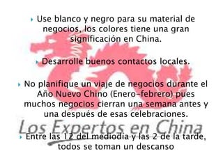 Use blanco y negro para su material de negocios, los colores tiene una gran significación en China.Desarrolle buenos contactos locales. No planifique un viaje de negocios durante el Año Nuevo Chino (Enero-febrero) pues muchos negocios cierran una semana antes y una después de esas celebraciones.Entre las 12 del mediodía y las 2 de la tarde, todos se toman un descanso