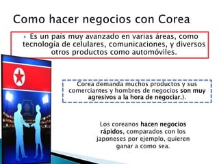 Como hacer negocios con Corea Es un país muy avanzado en varias áreas, como tecnología de celulares, comunicaciones, y diversos otros productos como automóviles.Corea demanda muchos productos y sus comerciantes y hombres de negocios son muy agresivos a la hora de negociar.).Los coreanos hacen negocios rápidos, comparados con los japoneses por ejemplo, quieren ganar a como sea.           