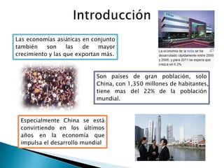 Introducción Las economías asiáticas en conjunto también son las de mayor crecimiento y las que exportan más.Son países de gran población, solo China, con 1,350 millones de habitantes, tiene mas del 22% de la población mundial.    Especialmente China se está convirtiendo en los últimos años en la economía que impulsa el desarrollo mundial
