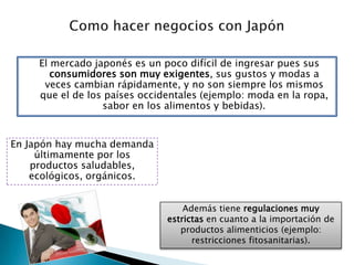 Como hacer negocios con JapónEl mercado japonés es un poco difícil de ingresar pues sus consumidores son muy exigentes, sus gustos y modas a veces cambian rápidamente, y no son siempre los mismos que el de los países occidentales (ejemplo: moda en la ropa, sabor en los alimentos y bebidas).En Japón hay mucha demanda últimamente por los productos saludables, ecológicos, orgánicos.Además tiene regulaciones muy estrictas en cuanto a la importación de productos alimenticios (ejemplo: restricciones fitosanitarias).