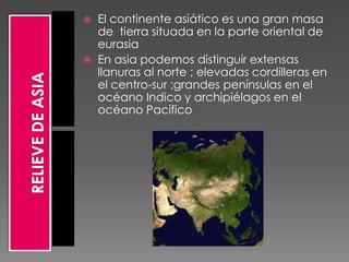    El continente asiático es una gran masa
    de tierra situada en la parte oriental de
    eurasia
   En asia podemos distinguir extensas
    llanuras al norte ; elevadas cordilleras en
    el centro-sur ;grandes penínsulas en el
    océano Indico y archipiélagos en el
    océano Pacífico
 