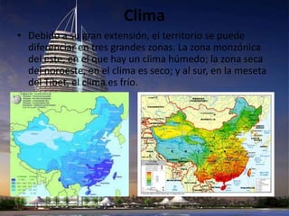Clima
• Debido a su gran extensión, el territorio se puede
  diferenciar en tres grandes zonas. La zona monzónica
  del este, en el que hay un clima húmedo; la zona seca
  del noroeste, en el clima es seco; y al sur, en la meseta
  del Tíbet, el clima es frío.
 