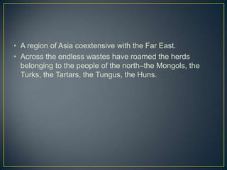 • A region of Asia coextensive with the Far East.
• Across the endless wastes have roamed the herds
  belonging to the people of the north–the Mongols, the
  Turks, the Tartars, the Tungus, the Huns.
 