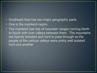 • Southeast Asia has two major geographic parts.
• One is the mainland region.
• The mainland has lots of mountain ranges running North
  to South with river valleys between them. The mountains
  are heavily forested and hard to pass through so the
  people of the various valleys were pretty well isolated
  from one another.
 