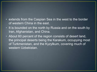 • extends from the Caspian Sea in the west to the border
  of western China in the east.
• It is bounded on the north by Russia and on the south by
  Iran, Afghanistan, and China.
• About 60 percent of the region consists of desert land,
  the principal deserts being the Karakum, occupying most
  of Turkmenistan, and the Kyzylkum, covering much of
  western Uzbekistan.
 