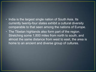 • India is the largest single nation of South Asia. Its
  currently twenty-four states exhibit a cultural diversity
  comparable to that seen among the nations of Europe.
• The Tibetan highlands also form part of the region.
  Stretching some 1,800 miles from north to south, and
  almost the same distance from west to east, the area is
  home to an ancient and diverse group of cultures.
 