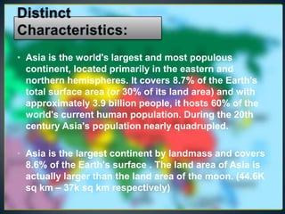 • Asia is the world's largest and most populous
  continent, located primarily in the eastern and
  northern hemispheres. It covers 8.7% of the Earth's
  total surface area (or 30% of its land area) and with
  approximately 3.9 billion people, it hosts 60% of the
  world's current human population. During the 20th
  century Asia's population nearly quadrupled.

• Asia is the largest continent by landmass and covers
  8.6% of the Earth's surface . The land area of Asia is
  actually larger than the land area of the moon. (44.6K
  sq km – 37k sq km respectively)
 