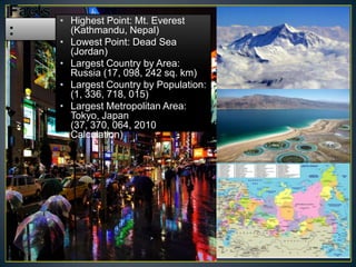 • Highest Point: Mt. Everest
  (Kathmandu, Nepal)
• Lowest Point: Dead Sea
  (Jordan)
• Largest Country by Area:
  Russia (17, 098, 242 sq. km)
• Largest Country by Population:
  (1, 336, 718, 015)
• Largest Metropolitan Area:
  Tokyo, Japan
  (37, 370, 064, 2010
  Calculation)
 