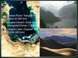 • Lowest River: Yangtze River in
  China (6,300 km)
• Largest Desert: Gobi Desert
  (Mongolia/China) (1,500 km)
• Largest Lake: Caspian Sea
  (3,626,000 km)
 