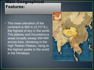 • The mean elevation of the
  continent is 950 m (3,117 ft.),
  the highest of any in the world.
  The plateau and mountainous
  areas broadly sweep SW-NW
  across Asia, climaxing in the
  high Tibetan Plateau, rising to
  the highest peaks in the world
  in the Himalaya.
 