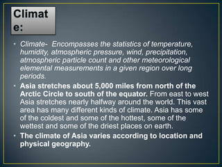 • Climate- Encompasses the statistics of temperature,
  humidity, atmospheric pressure, wind, precipitation,
  atmospheric particle count and other meteorological
  elemental measurements in a given region over long
  periods.
• Asia stretches about 5,000 miles from north of the
  Arctic Circle to south of the equator. From east to west
  Asia stretches nearly halfway around the world. This vast
  area has many different kinds of climate. Asia has some
  of the coldest and some of the hottest, some of the
  wettest and some of the driest places on earth.
• The climate of Asia varies according to location and
  physical geography.
 