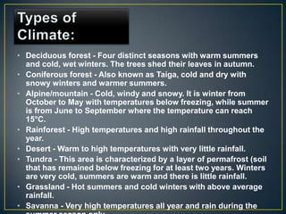 • Deciduous forest - Four distinct seasons with warm summers
  and cold, wet winters. The trees shed their leaves in autumn.
• Coniferous forest - Also known as Taiga, cold and dry with
  snowy winters and warmer summers.
• Alpine/mountain - Cold, windy and snowy. It is winter from
  October to May with temperatures below freezing, while summer
  is from June to September where the temperature can reach
  15°C.
• Rainforest - High temperatures and high rainfall throughout the
  year.
• Desert - Warm to high temperatures with very little rainfall.
• Tundra - This area is characterized by a layer of permafrost (soil
  that has remained below freezing for at least two years. Winters
  are very cold, summers are warm and there is little rainfall.
• Grassland - Hot summers and cold winters with above average
  rainfall.
• Savanna - Very high temperatures all year and rain during the
 