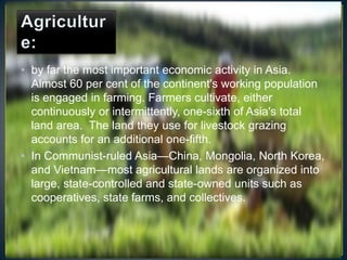 • by far the most important economic activity in Asia.
  Almost 60 per cent of the continent's working population
  is engaged in farming. Farmers cultivate, either
  continuously or intermittently, one-sixth of Asia's total
  land area. The land they use for livestock grazing
  accounts for an additional one-fifth.
• In Communist-ruled Asia—China, Mongolia, North Korea,
  and Vietnam—most agricultural lands are organized into
  large, state-controlled and state-owned units such as
  cooperatives, state farms, and collectives.
 