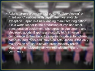 • Asia is largely a continent of so-called "developing" or
  "third world" nations, with Japan the most notable
  exception. Japan is Asia's leading manufacturing nation.
  It is a world leader in the production of iron and steel,
  transportation equipment, photographic equipment, and
  electronic goods. Exports are usually high in value in
  comparison to their bulk. Examples include automobiles,
  cameras, and radio and television sets. Japan is the only
  major Asian nation to have a predominantly urban
  population employed mainly in manufacturing and
  commerce.
 
