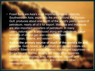 • Fossil fuels are Asia's most important mineral products.
  Southwestern Asia, especially the area around the Persian
  Gulf, produces about one-fourth of the world's yearly output of
  petroleum, nearly all of it for export. Malaysia and Indonesia
  are also important exporters of petroleum. In many
  cases, natural gas is produced along with petroleum. Large
  amounts of oil and gas also come from fields in
  Kazakhstan, Siberia, and eastern China.
• Asia is the primary source of much of the world's tin and
  graphite. Gold, nickel, and platinum and related metals are
  found in Siberia and precious gems—rubies and sapphires—in
  Sri Lanka and Burma. Among the many other minerals
  produced are tungsten, lead, manganese, copper, and
  bauxite, as well as phosphates and numerous other
  nonmetallic minerals.
 