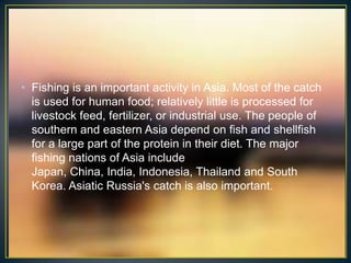 • Fishing is an important activity in Asia. Most of the catch
  is used for human food; relatively little is processed for
  livestock feed, fertilizer, or industrial use. The people of
  southern and eastern Asia depend on fish and shellfish
  for a large part of the protein in their diet. The major
  fishing nations of Asia include
  Japan, China, India, Indonesia, Thailand and South
  Korea. Asiatic Russia's catch is also important.
 