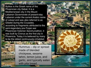 Byblos is the Greek name of the
Phoenician city Gebal. It is a
Mediterranean city in the Mount
Lebanon Governorate of present-day
Lebanon under the current Arabic name
of Jubayl and was also referred to as
Gibelet during the Crusades.
according to fragments attributed to the
semi-legendary pre-Trojan war
Phoenician historian Sanchuniathon, it
was built by Cronus as the first city in
Phoenicia. Today it is believed by many
to be the oldest continuously-inhabited
city in the world. It is a UNESCO World
Heritage Site.
          • Hummus – dip or spread
            made of blended
            chickpeas, sesame
            tahini, lemon juice, and
            garlic, and typically eaten
            with pita bread.
 