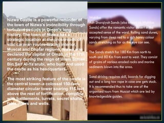 Nizwa Castle is a powerful reminder of
the town of Nizwa's invincibility through
turbulent periods in Oman's long
history. The town of Nizwa has a
strategic location at the crossroads of
vital caravan routes linking interior,
Muscat and Dhofar regions. Nizwa was
declared the capital of Oman in the 17th
century during the reign of Imam Sultan
Bin Saif Al-Ya'arubi, who built and used
the castle as his headquarters.

The most striking feature of the castle is
the central tower–a colossal 150-feet-
diameter circular tower soaring 115 feet
above the rest of fortification, complete
with battlements, turrets, secret shafts,
false doors and wells.
 
