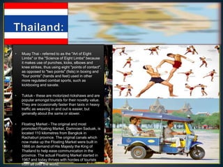 •   Muay Thai - referred to as the "Art of Eight
    Limbs" or the "Science of Eight Limbs" because
    it makes use of punches, kicks, elbows and
    knee strikes, thus using eight "points of contact",
    as opposed to "two points" (fists) in boxing and
    "four points" (hands and feet) used in other
    more regulated combat sports, such as
    kickboxing and savate.

•   Tuktuk - these are motorized rickshaws and are
    popular amongst tourists for their novelty value.
    They are occasionally faster than taxis in heavy
    traffic as weaving in and out is easier, but
    generally about the same or slower.

•   Floating Market - The original and most
    promoted Floating Market, Damnoen Saduak, is
    located 110 kilometres from Bangkok in
    Rachaburi province. The original canals which
    now make up the Floating Market were built in
    1866 on demand of His Majesty the King of
    Thailand to help ease communication in the
    province. The actual Floating Market started in
    1967 and today thrives with hordes of tourists
    from all over the world.
 