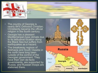 • The country of Georgia is
  nearly 84% Orthodox Christian.
  Christianity became the official
  religion in the fourth century.
• Georgia has a pleasant
  Mediterranean-type climate due
  to its latitudinal location along
  the Black Sea but suffers from
  earthquakes as a hazard.
• The breakaway regions of
  Abkhazia and South Ossetia in
  the north have long been
  outside of the control of the
  Georgian government. They
  have their own de-facto
  governments, are supported by
  Russia, and Russian troops are
  stationed there.
 