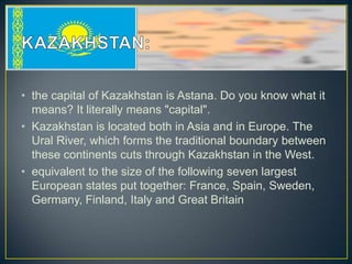 • the capital of Kazakhstan is Astana. Do you know what it
  means? It literally means "capital".
• Kazakhstan is located both in Asia and in Europe. The
  Ural River, which forms the traditional boundary between
  these continents cuts through Kazakhstan in the West.
• equivalent to the size of the following seven largest
  European states put together: France, Spain, Sweden,
  Germany, Finland, Italy and Great Britain
 