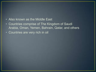 • Also known as the Middle East
• Countries comprise of The Kingdom of Saudi
  Arabia, Oman, Yemen, Bahrain, Qatar, and others
• Countries are very rich in oil
 