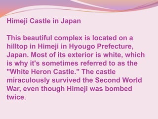 Himeji Castle in Japan
This beautiful complex is located on a
hilltop in Himeji in Hyougo Prefecture,
Japan. Most of its exterior is white, which
is why it's sometimes referred to as the
"White Heron Castle." The castle
miraculously survived the Second World
War, even though Himeji was bombed
twice.
 