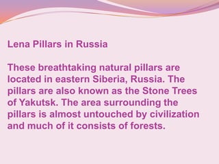 Lena Pillars in Russia
These breathtaking natural pillars are
located in eastern Siberia, Russia. The
pillars are also known as the Stone Trees
of Yakutsk. The area surrounding the
pillars is almost untouched by civilization
and much of it consists of forests.
 